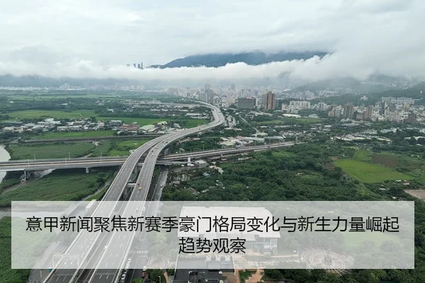 意甲新闻聚焦新赛季豪门格局变化与新生力量崛起趋势观察