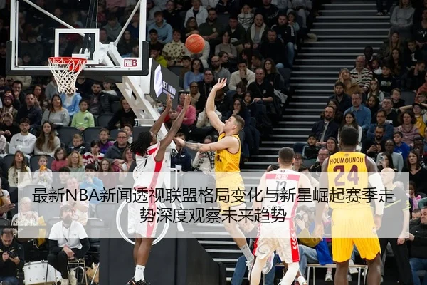 最新NBA新闻透视联盟格局变化与新星崛起赛季走势深度观察未来趋势