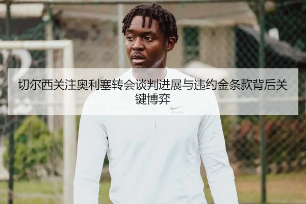 切尔西关注奥利塞转会谈判进展与违约金条款背后关键博弈