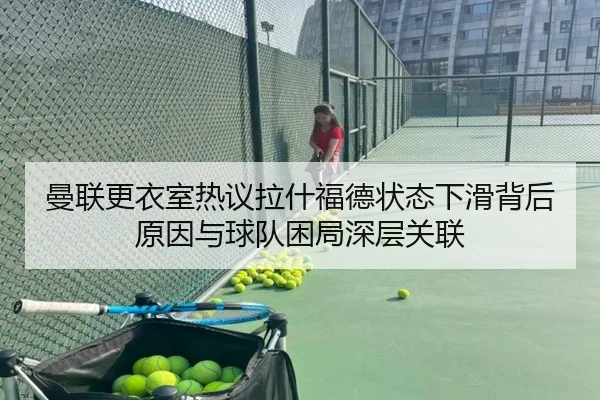 曼联更衣室热议拉什福德状态下滑背后原因与球队困局深层关联
